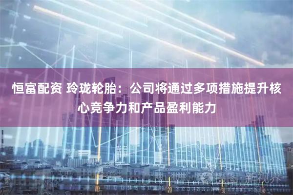 恒富配资 玲珑轮胎：公司将通过多项措施提升核心竞争力和产品盈利能力