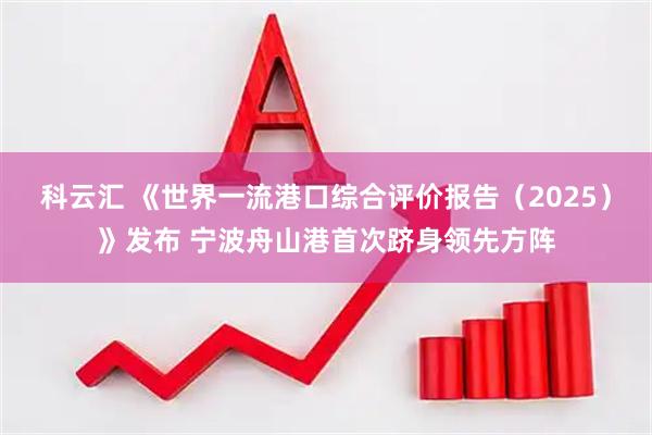 科云汇 《世界一流港口综合评价报告（2025）》发布 宁波舟山港首次跻身领先方阵