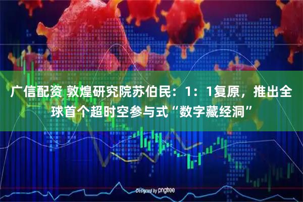 广信配资 敦煌研究院苏伯民：1：1复原，推出全球首个超时空参与式“数字藏经洞”