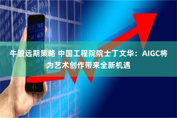 牛股远期策略 中国工程院院士丁文华：AIGC将为艺术创作带来全新机遇
