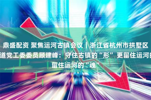 鼎盛配资 聚焦运河古镇会议｜浙江省杭州市拱墅区小河街道党工委委员顾建峰：守住古镇的“形” 更留住运河的“魂”