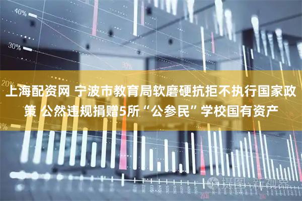 上海配资网 宁波市教育局软磨硬抗拒不执行国家政策 公然违规捐赠5所“公参民”学校国有资产